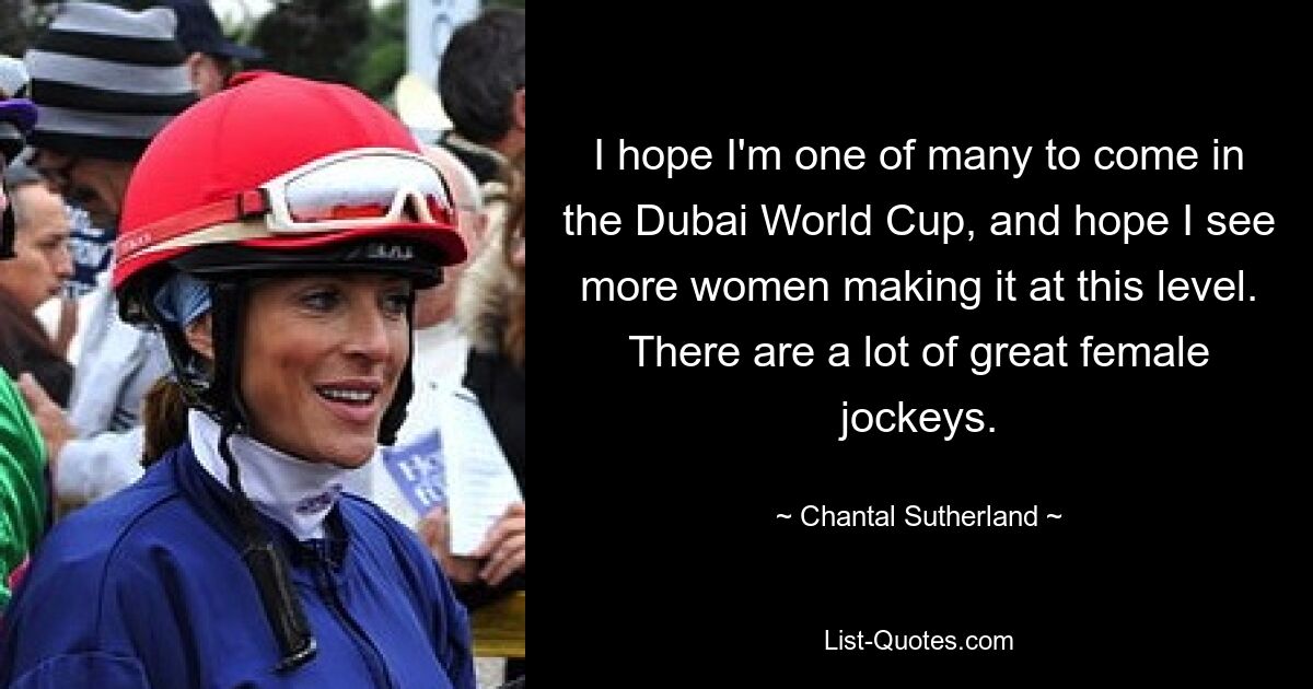 I hope I'm one of many to come in the Dubai World Cup, and hope I see more women making it at this level. There are a lot of great female jockeys. — © Chantal Sutherland