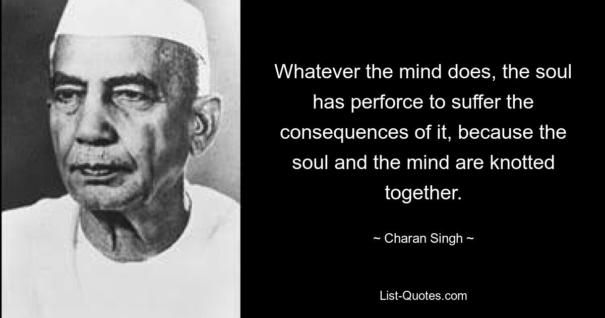 Whatever the mind does, the soul has perforce to suffer the consequences of it, because the soul and the mind are knotted together. — © Charan Singh