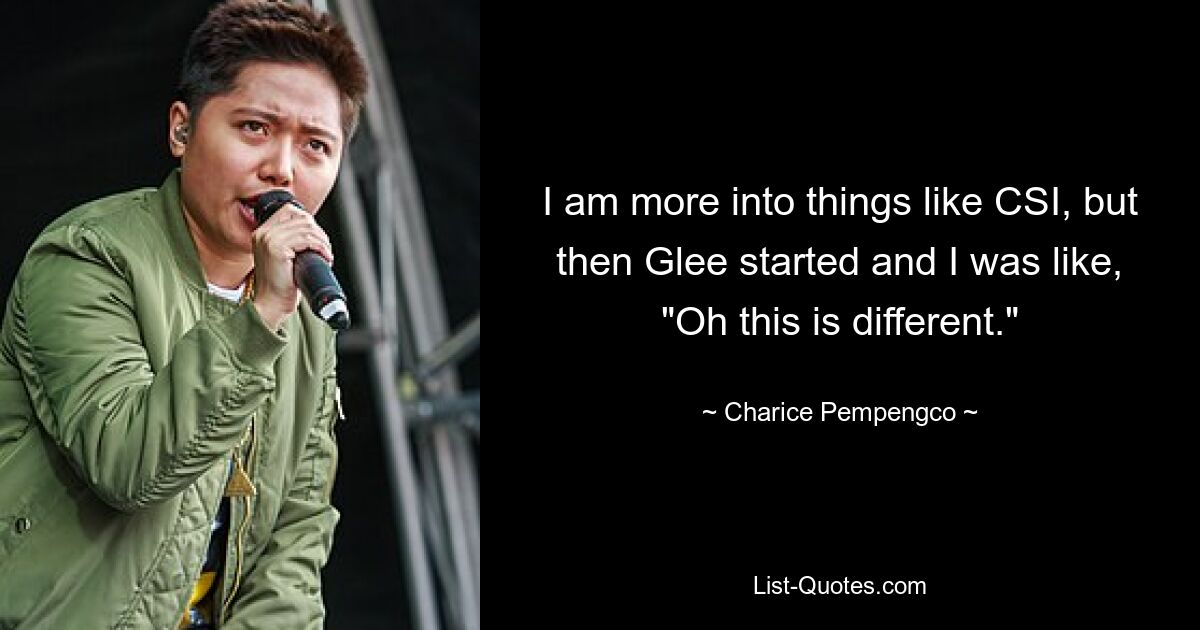 I am more into things like CSI, but then Glee started and I was like, "Oh this is different." — © Charice Pempengco