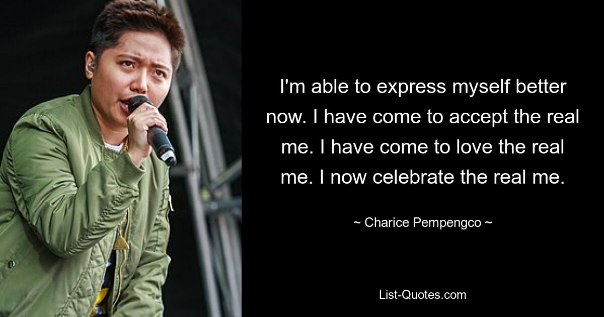 I'm able to express myself better now. I have come to accept the real me. I have come to love the real me. I now celebrate the real me. — © Charice Pempengco