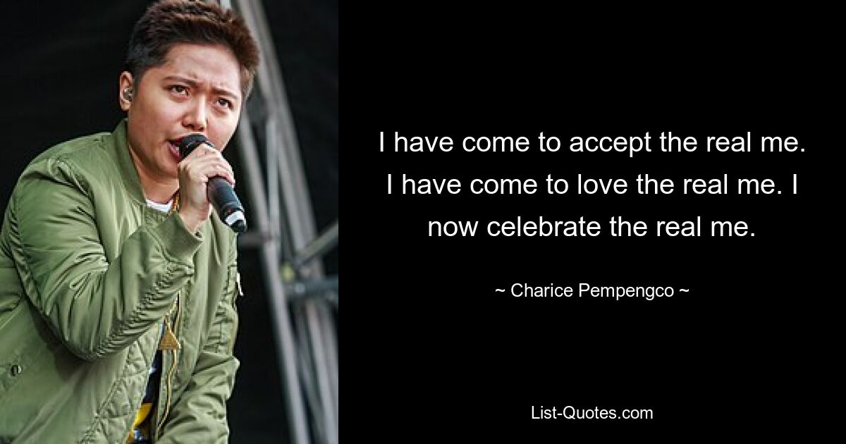 I have come to accept the real me. I have come to love the real me. I now celebrate the real me. — © Charice Pempengco