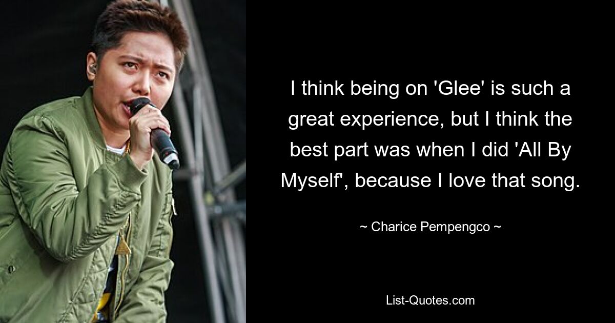 I think being on 'Glee' is such a great experience, but I think the best part was when I did 'All By Myself', because I love that song. — © Charice Pempengco