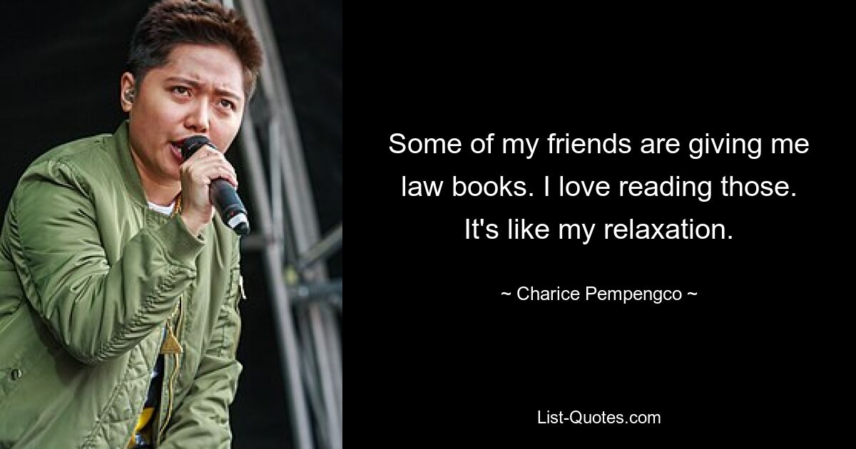 Some of my friends are giving me law books. I love reading those. It's like my relaxation. — © Charice Pempengco