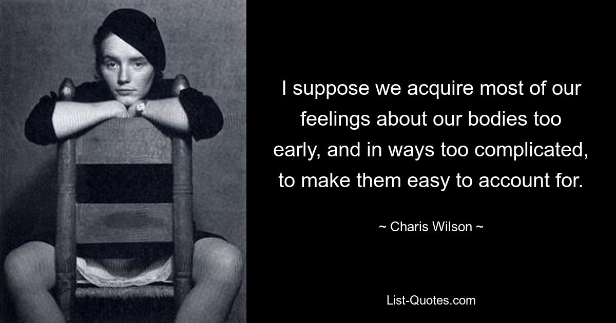 I suppose we acquire most of our feelings about our bodies too early, and in ways too complicated, to make them easy to account for. — © Charis Wilson