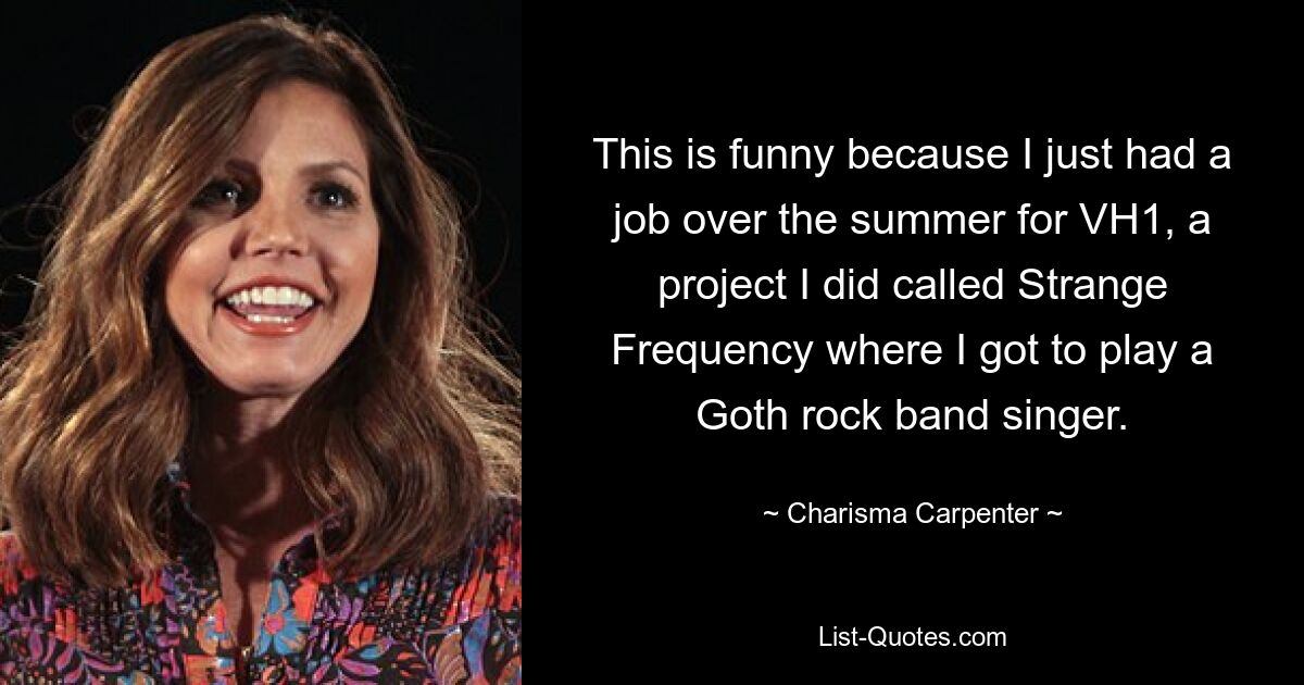 This is funny because I just had a job over the summer for VH1, a project I did called Strange Frequency where I got to play a Goth rock band singer. — © Charisma Carpenter