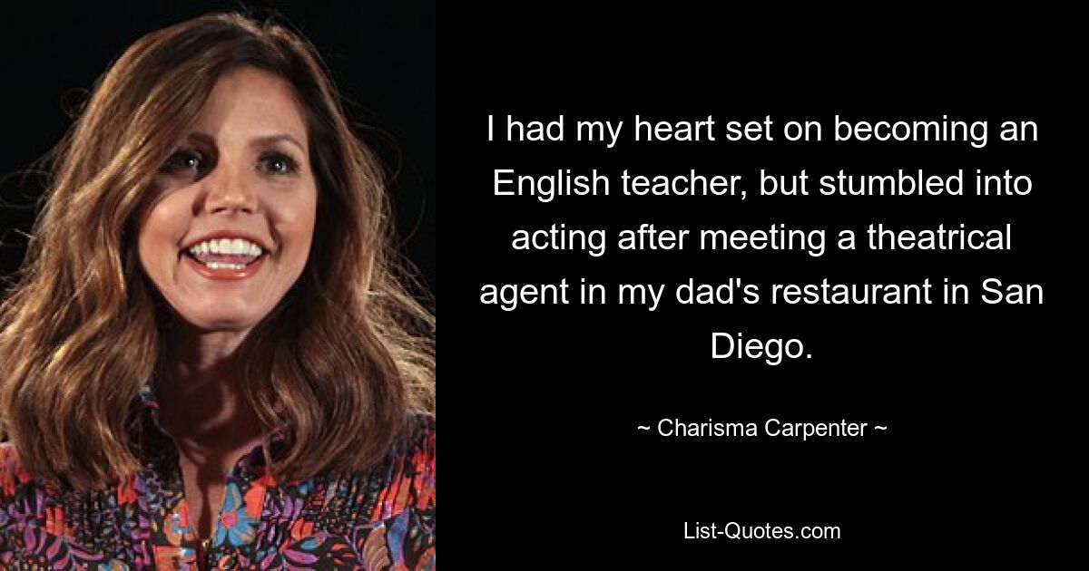 I had my heart set on becoming an English teacher, but stumbled into acting after meeting a theatrical agent in my dad's restaurant in San Diego. — © Charisma Carpenter