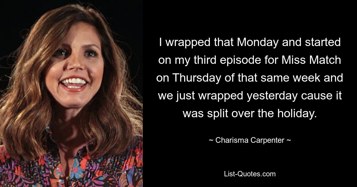 I wrapped that Monday and started on my third episode for Miss Match on Thursday of that same week and we just wrapped yesterday cause it was split over the holiday. — © Charisma Carpenter