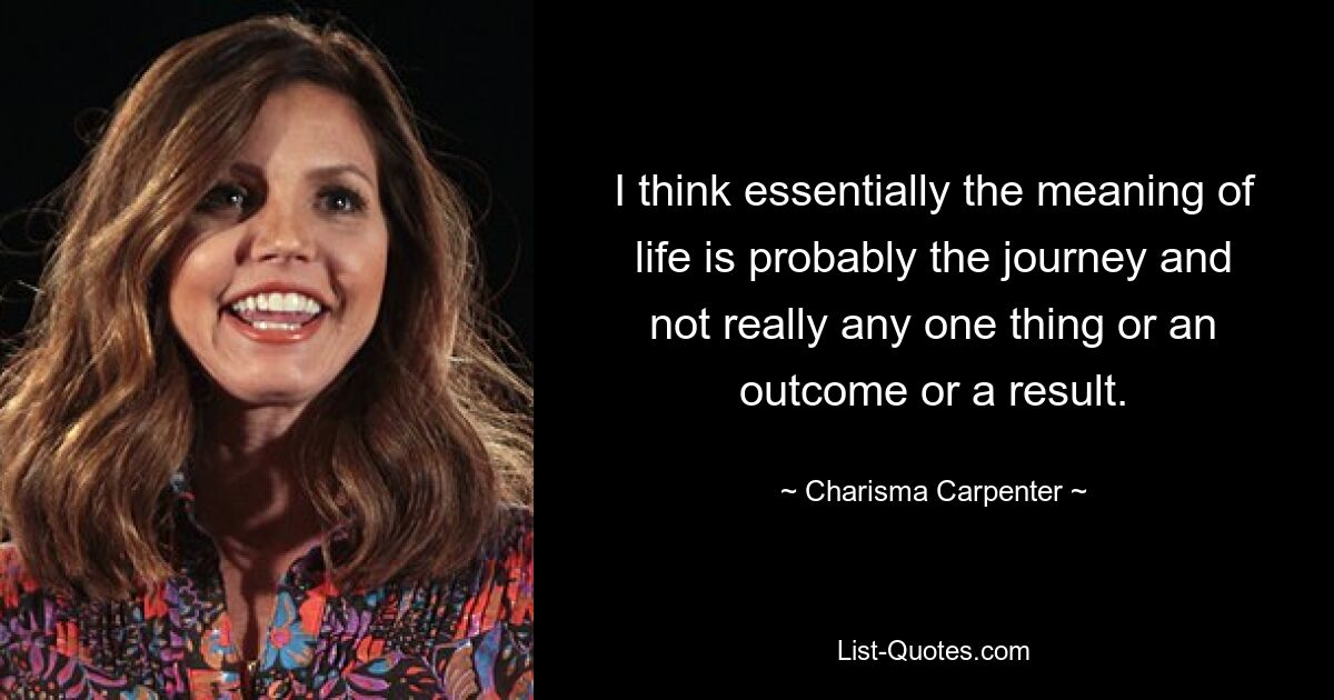 I think essentially the meaning of life is probably the journey and not really any one thing or an outcome or a result. — © Charisma Carpenter