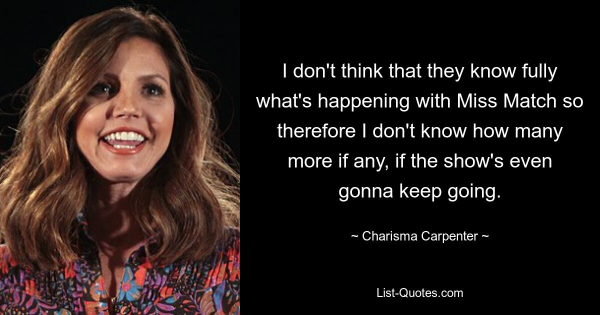 I don't think that they know fully what's happening with Miss Match so therefore I don't know how many more if any, if the show's even gonna keep going. — © Charisma Carpenter