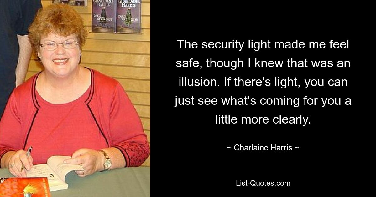 The security light made me feel safe, though I knew that was an illusion. If there's light, you can just see what's coming for you a little more clearly. — © Charlaine Harris