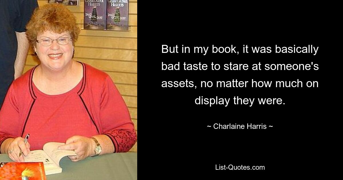 But in my book, it was basically bad taste to stare at someone's assets, no matter how much on display they were. — © Charlaine Harris