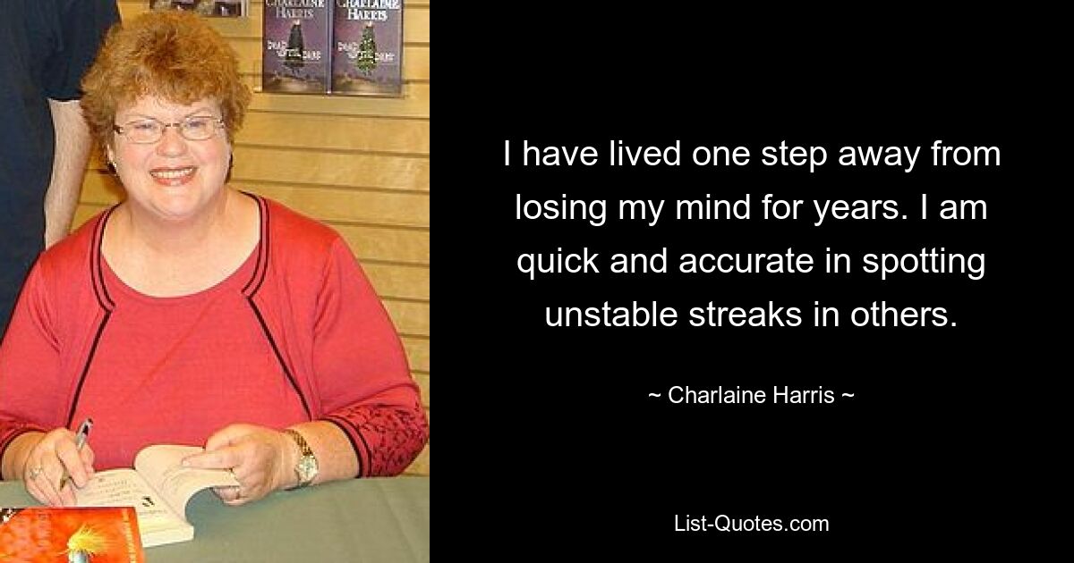 I have lived one step away from losing my mind for years. I am quick and accurate in spotting unstable streaks in others. — © Charlaine Harris