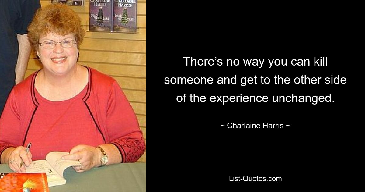 There’s no way you can kill someone and get to the other side of the experience unchanged. — © Charlaine Harris