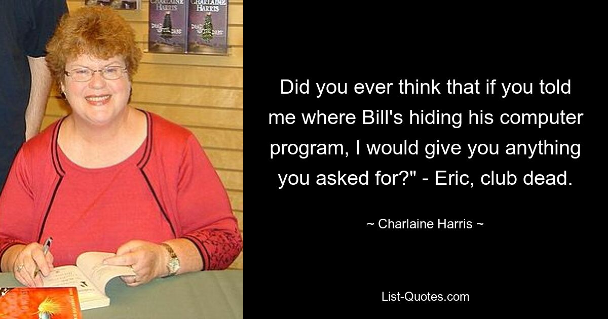 Did you ever think that if you told me where Bill's hiding his computer program, I would give you anything you asked for?" - Eric, club dead. — © Charlaine Harris