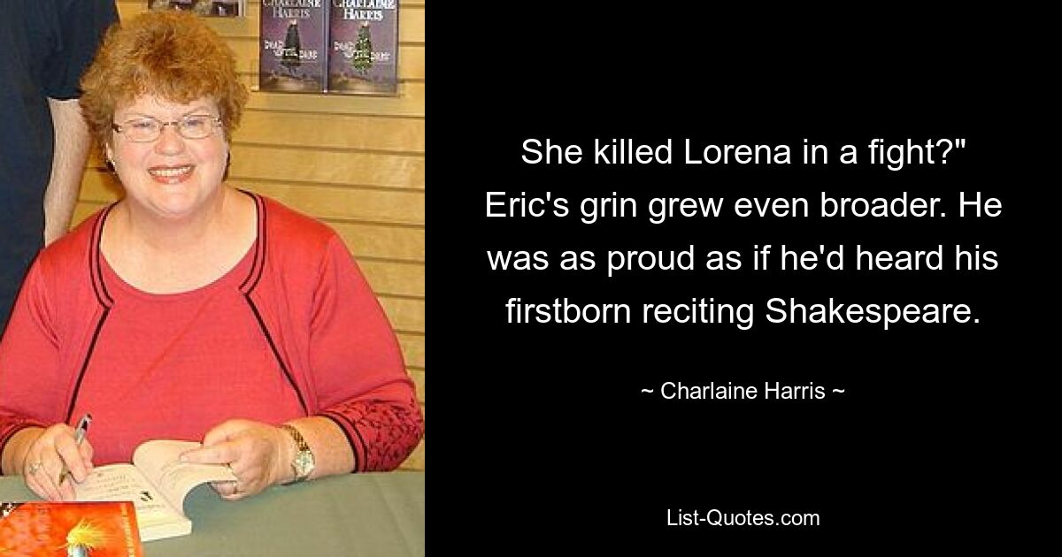 She killed Lorena in a fight?" Eric's grin grew even broader. He was as proud as if he'd heard his firstborn reciting Shakespeare. — © Charlaine Harris