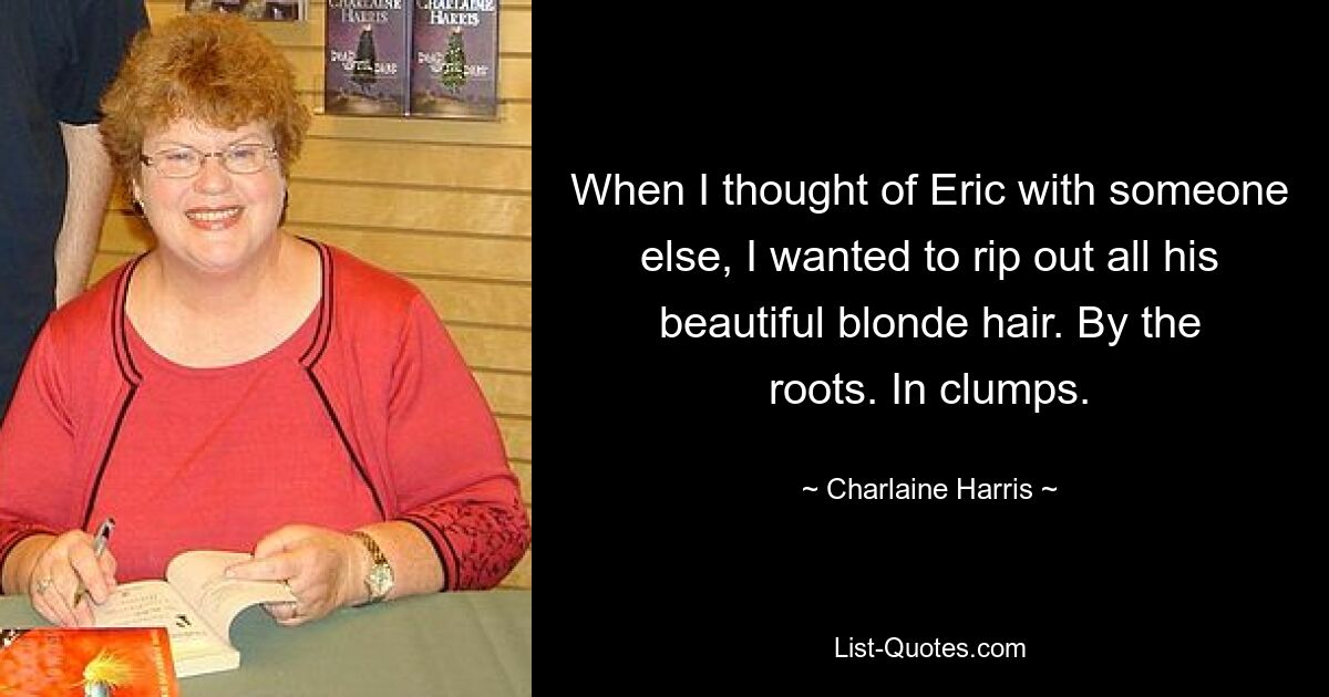 When I thought of Eric with someone else, I wanted to rip out all his beautiful blonde hair. By the roots. In clumps. — © Charlaine Harris