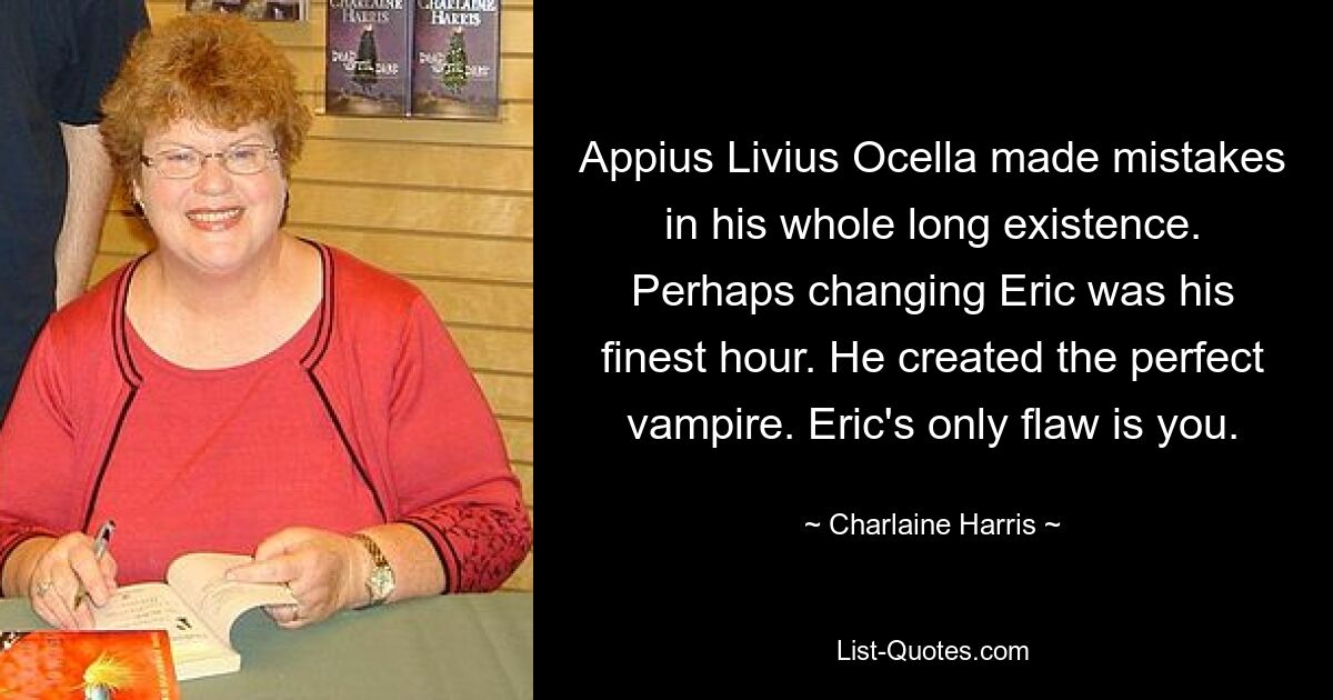 Appius Livius Ocella made mistakes in his whole long existence. Perhaps changing Eric was his finest hour. He created the perfect vampire. Eric's only flaw is you. — © Charlaine Harris