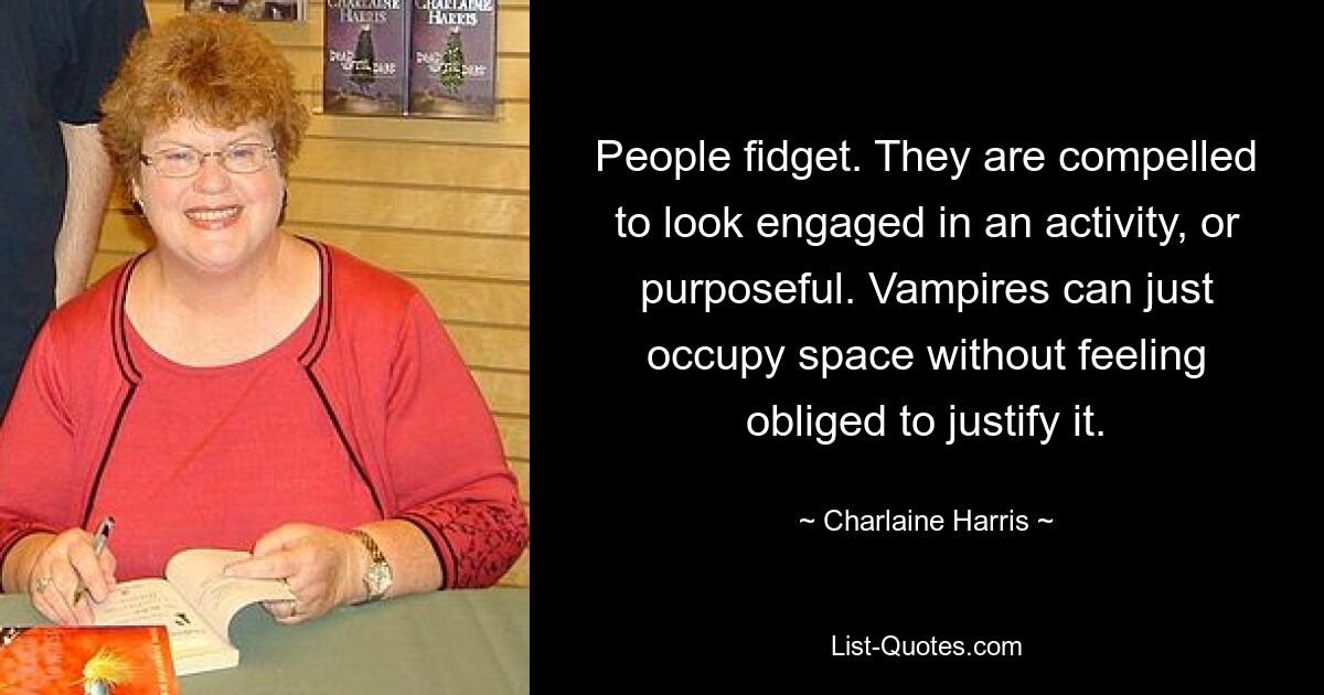 People fidget. They are compelled to look engaged in an activity, or purposeful. Vampires can just occupy space without feeling obliged to justify it. — © Charlaine Harris