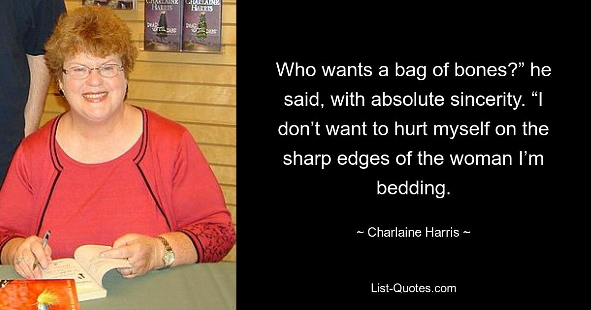 Who wants a bag of bones?” he said, with absolute sincerity. “I don’t want to hurt myself on the sharp edges of the woman I’m bedding. — © Charlaine Harris