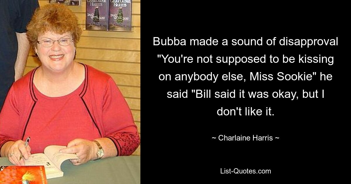 Bubba made a sound of disapproval "You're not supposed to be kissing on anybody else, Miss Sookie" he said "Bill said it was okay, but I don't like it. — © Charlaine Harris