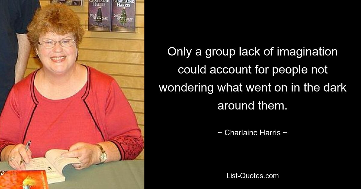 Only a group lack of imagination could account for people not wondering what went on in the dark around them. — © Charlaine Harris