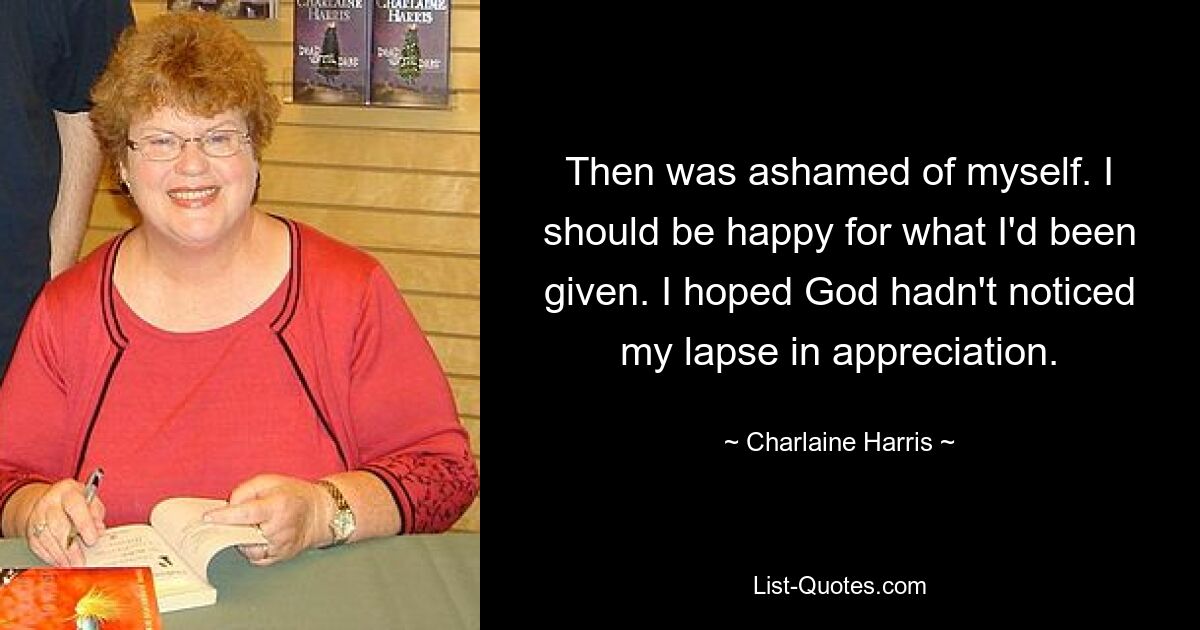 Then was ashamed of myself. I should be happy for what I'd been given. I hoped God hadn't noticed my lapse in appreciation. — © Charlaine Harris