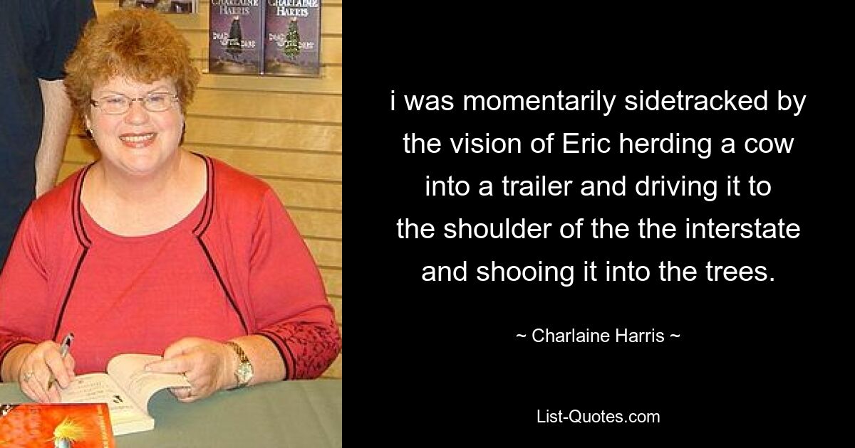 i was momentarily sidetracked by the vision of Eric herding a cow into a trailer and driving it to the shoulder of the the interstate and shooing it into the trees. — © Charlaine Harris