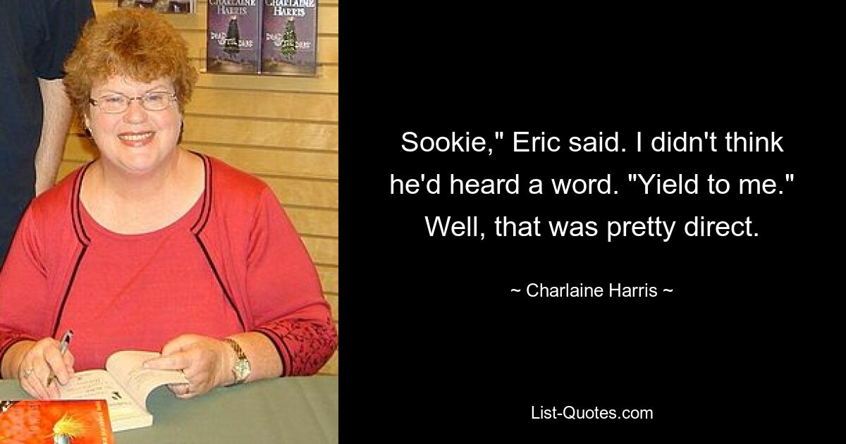 Sookie," Eric said. I didn't think he'd heard a word. "Yield to me." Well, that was pretty direct. — © Charlaine Harris