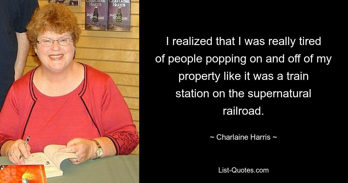 I realized that I was really tired of people popping on and off of my property like it was a train station on the supernatural railroad. — © Charlaine Harris