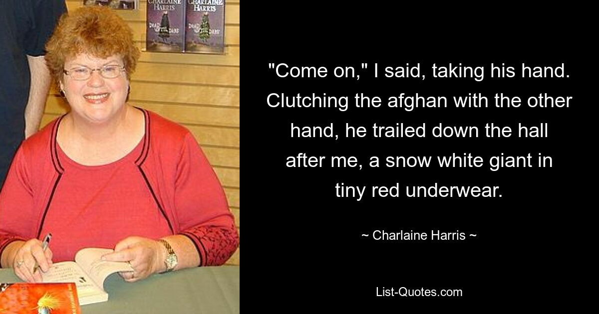 "Come on," I said, taking his hand. Clutching the afghan with the other hand, he trailed down the hall after me, a snow white giant in tiny red underwear. — © Charlaine Harris