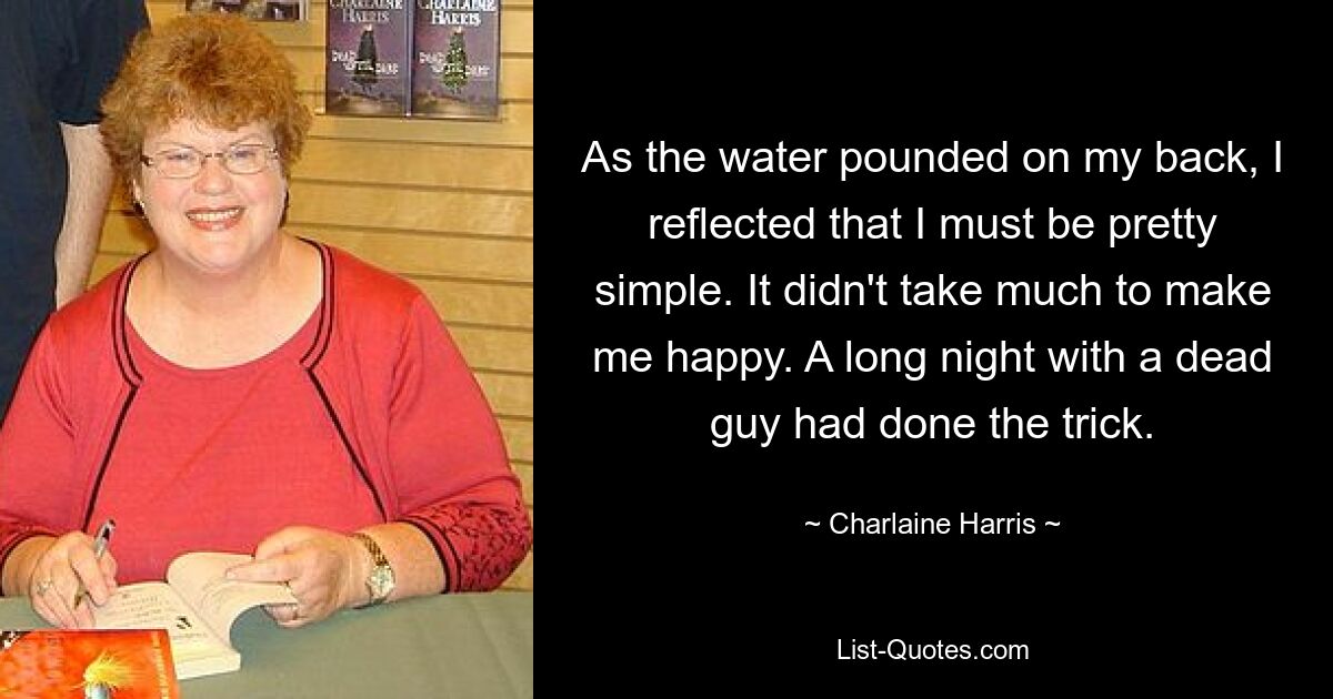 As the water pounded on my back, I reflected that I must be pretty simple. It didn't take much to make me happy. A long night with a dead guy had done the trick. — © Charlaine Harris