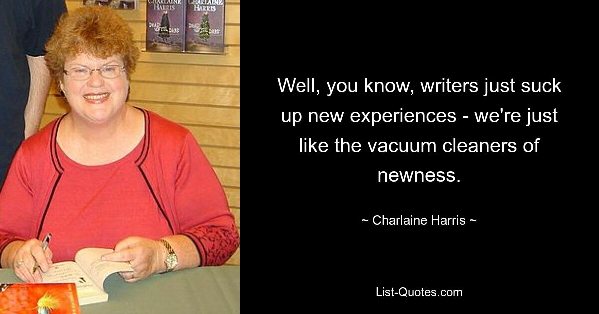 Well, you know, writers just suck up new experiences - we're just like the vacuum cleaners of newness. — © Charlaine Harris