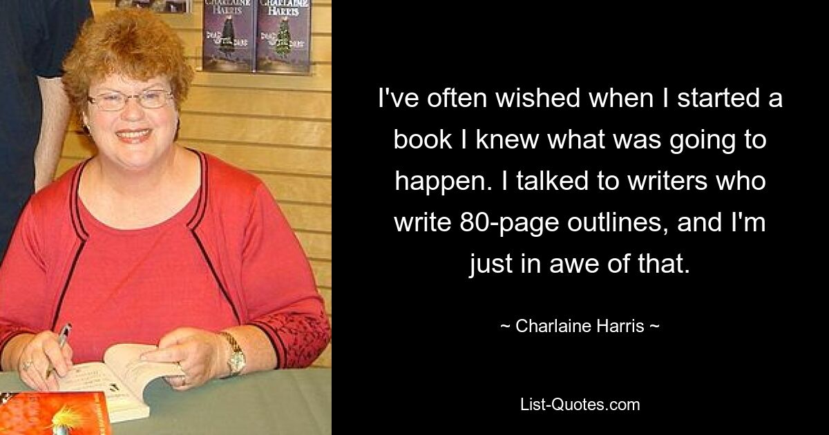 I've often wished when I started a book I knew what was going to happen. I talked to writers who write 80-page outlines, and I'm just in awe of that. — © Charlaine Harris