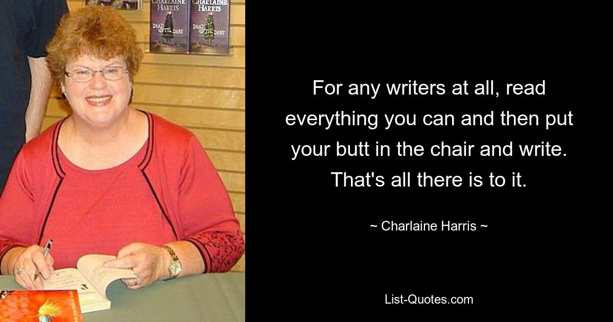 For any writers at all, read everything you can and then put your butt in the chair and write. That's all there is to it. — © Charlaine Harris