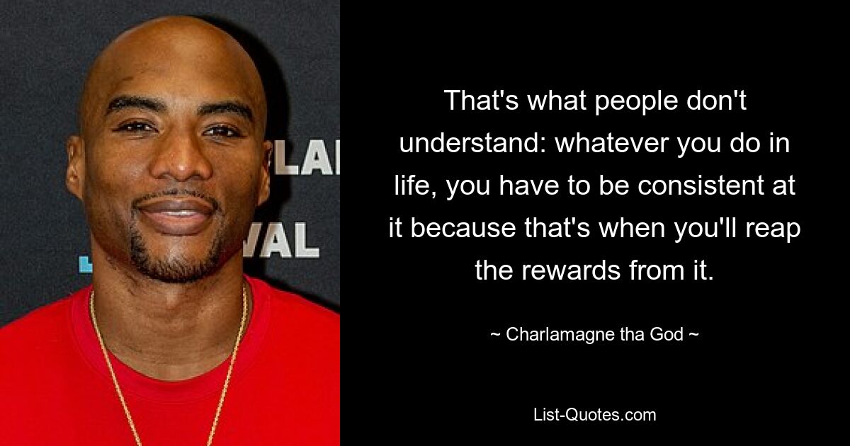 That's what people don't understand: whatever you do in life, you have to be consistent at it because that's when you'll reap the rewards from it. — © Charlamagne tha God