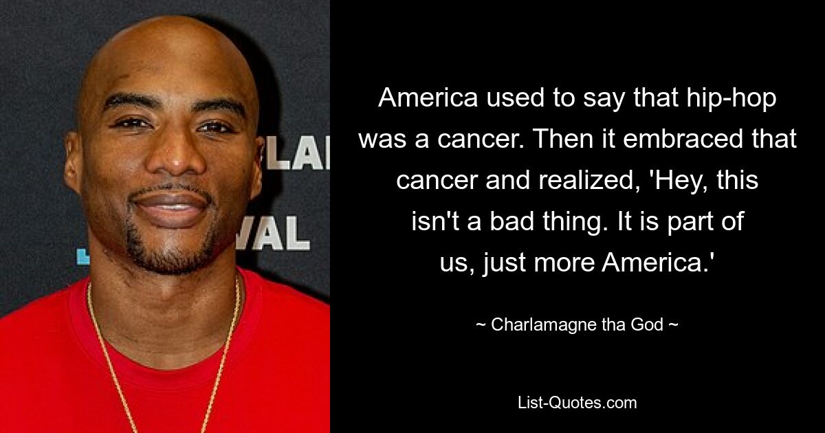 America used to say that hip-hop was a cancer. Then it embraced that cancer and realized, 'Hey, this isn't a bad thing. It is part of us, just more America.' — © Charlamagne tha God