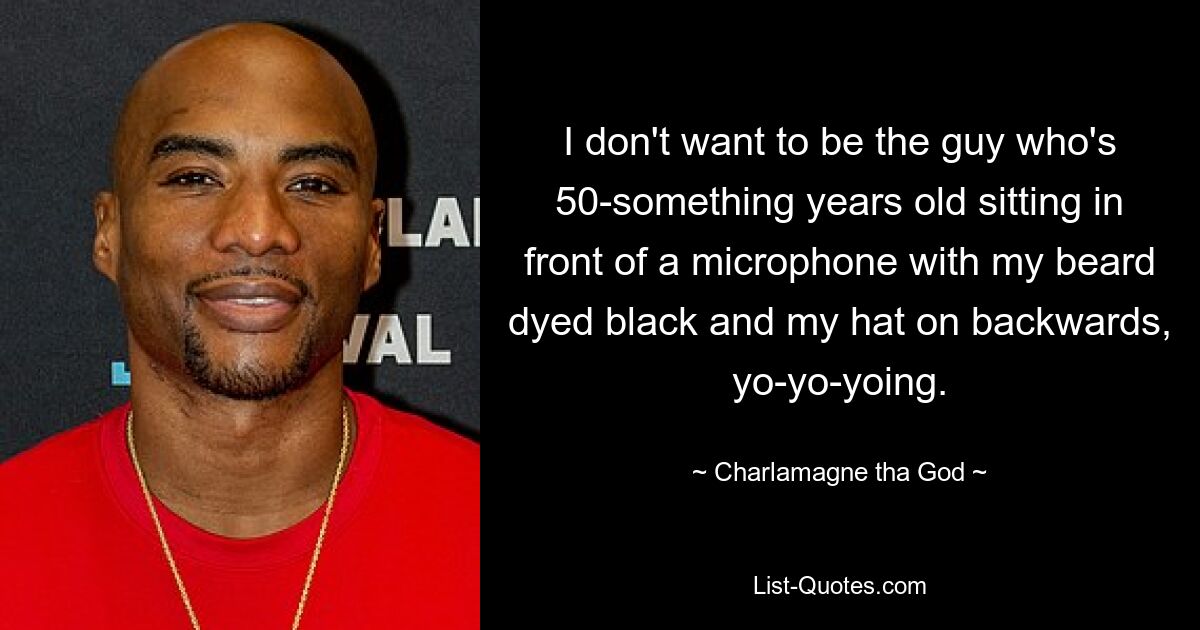 I don't want to be the guy who's 50-something years old sitting in front of a microphone with my beard dyed black and my hat on backwards, yo-yo-yoing. — © Charlamagne tha God