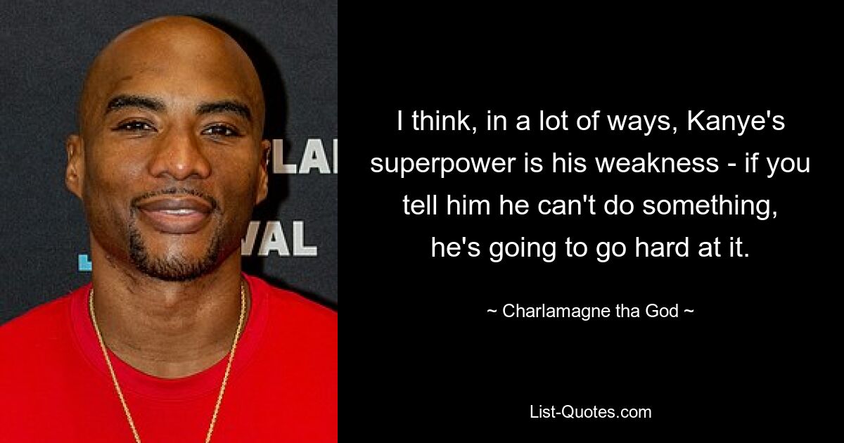 I think, in a lot of ways, Kanye's superpower is his weakness - if you tell him he can't do something, he's going to go hard at it. — © Charlamagne tha God