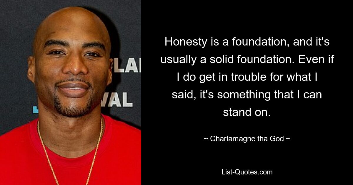 Honesty is a foundation, and it's usually a solid foundation. Even if I do get in trouble for what I said, it's something that I can stand on. — © Charlamagne tha God