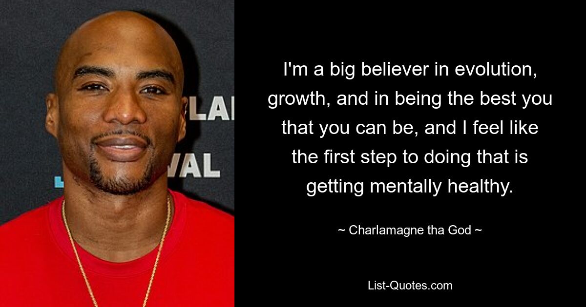 I'm a big believer in evolution, growth, and in being the best you that you can be, and I feel like the first step to doing that is getting mentally healthy. — © Charlamagne tha God