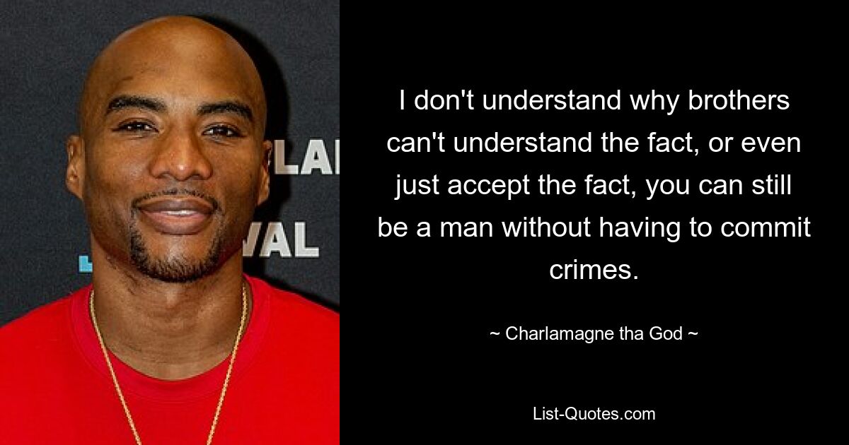 I don't understand why brothers can't understand the fact, or even just accept the fact, you can still be a man without having to commit crimes. — © Charlamagne tha God