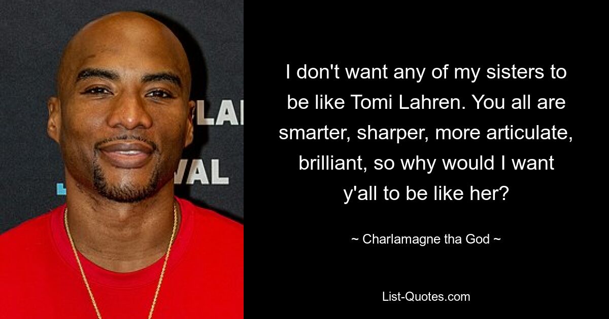 I don't want any of my sisters to be like Tomi Lahren. You all are smarter, sharper, more articulate, brilliant, so why would I want y'all to be like her? — © Charlamagne tha God