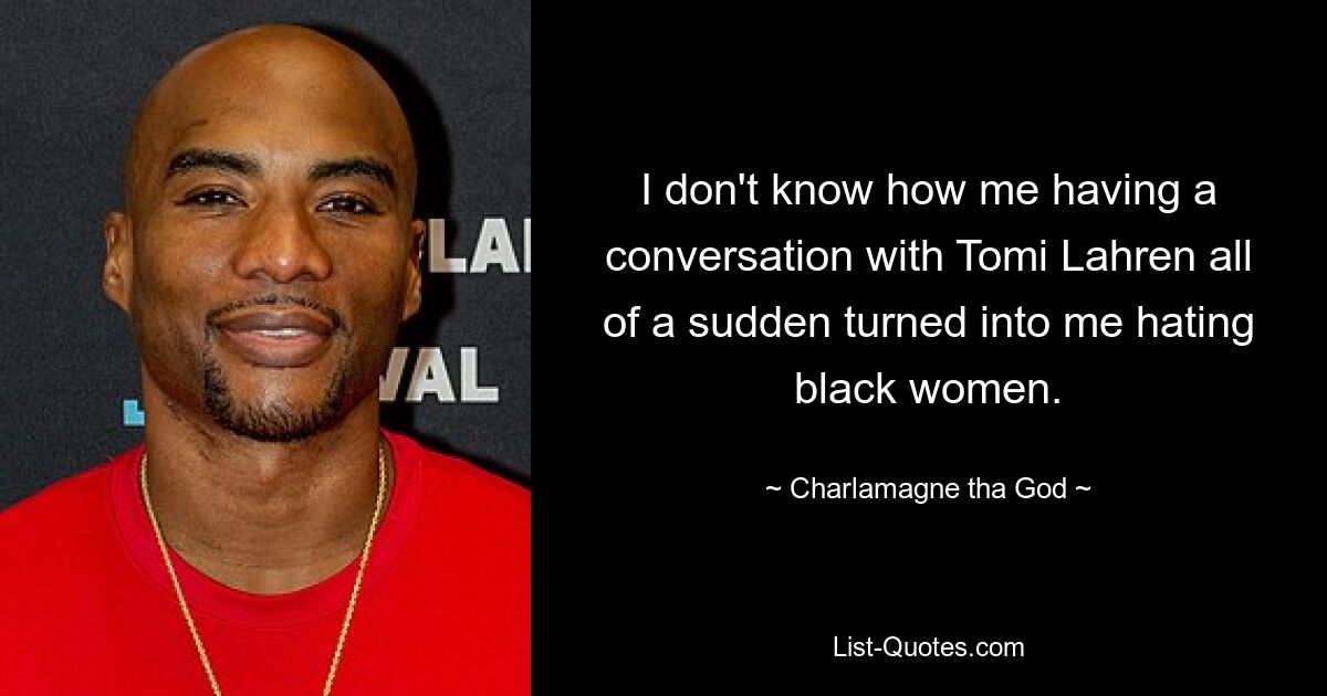 I don't know how me having a conversation with Tomi Lahren all of a sudden turned into me hating black women. — © Charlamagne tha God