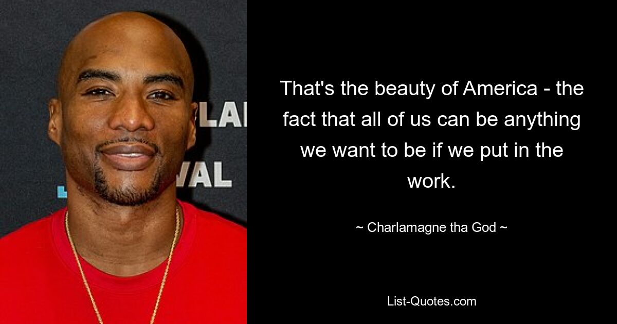 That's the beauty of America - the fact that all of us can be anything we want to be if we put in the work. — © Charlamagne tha God