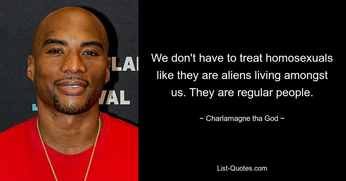 We don't have to treat homosexuals like they are aliens living amongst us. They are regular people. — © Charlamagne tha God