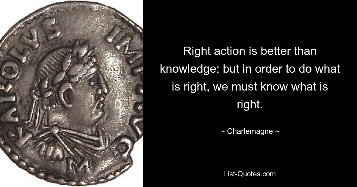 Right action is better than knowledge; but in order to do what is right, we must know what is right. — © Charlemagne