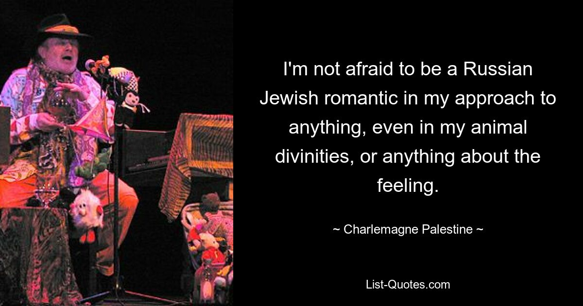 I'm not afraid to be a Russian Jewish romantic in my approach to anything, even in my animal divinities, or anything about the feeling. — © Charlemagne Palestine