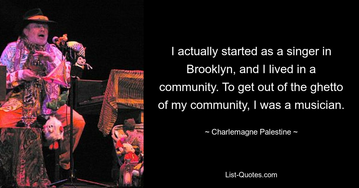 I actually started as a singer in Brooklyn, and I lived in a community. To get out of the ghetto of my community, I was a musician. — © Charlemagne Palestine