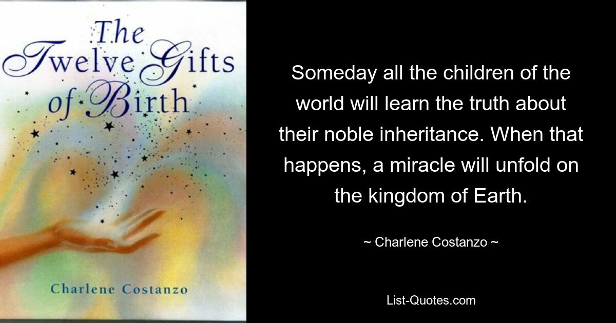 Someday all the children of the world will learn the truth about their noble inheritance. When that happens, a miracle will unfold on the kingdom of Earth. — © Charlene Costanzo