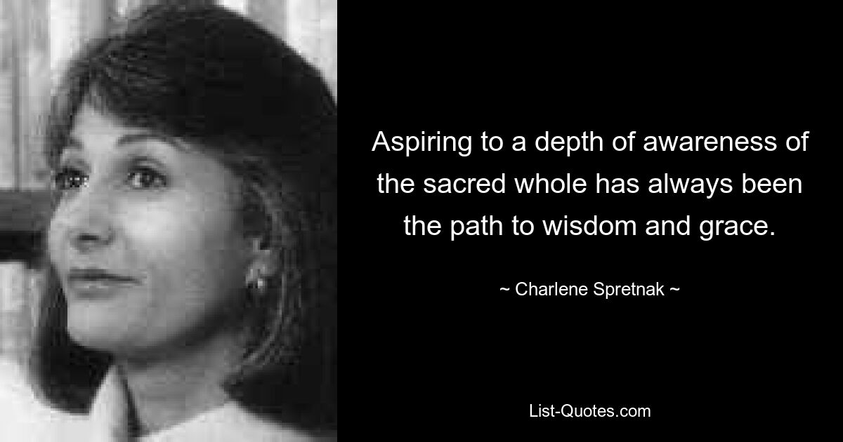 Aspiring to a depth of awareness of the sacred whole has always been the path to wisdom and grace. — © Charlene Spretnak